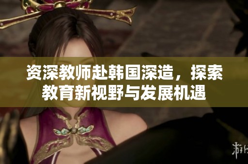 资深教师赴韩国深造，探索教育新视野与发展机遇