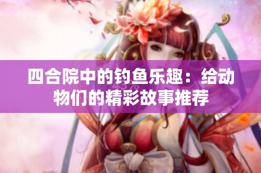 四合院中的钓鱼乐趣：给动物们的精彩故事推荐