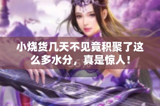 小烧货几天不见竟积聚了这么多水分，真是惊人！