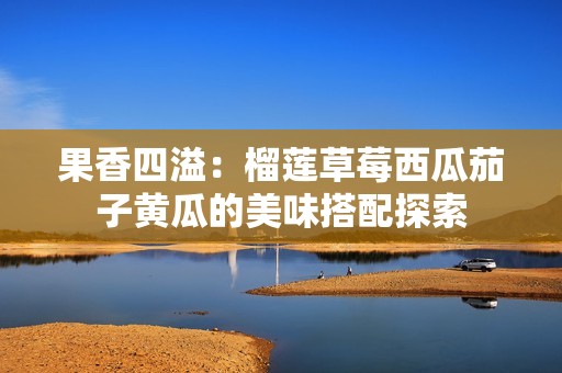果香四溢：榴莲草莓西瓜茄子黄瓜的美味搭配探索