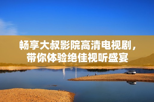 畅享大叔影院高清电视剧，带你体验绝佳视听盛宴