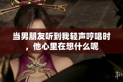 当男朋友听到我轻声哼唱时，他心里在想什么呢