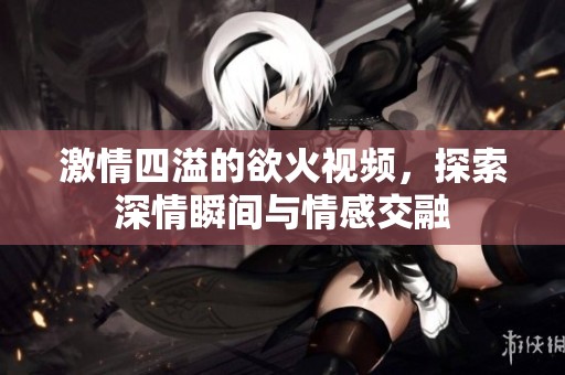 激情四溢的欲火视频，探索深情瞬间与情感交融