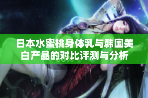 日本水蜜桃身体乳与韩国美白产品的对比评测与分析