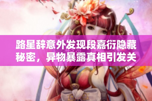 路星辞意外发现段嘉衍隐藏秘密，异物暴露真相引发关注