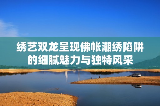 绣艺双龙呈现佛帐潮绣陷阱的细腻魅力与独特风采