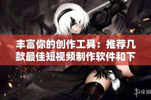 丰富你的创作工具：推荐几款最佳短视频制作软件和下载路径
