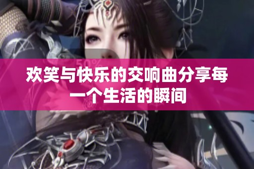 欢笑与快乐的交响曲分享每一个生活的瞬间