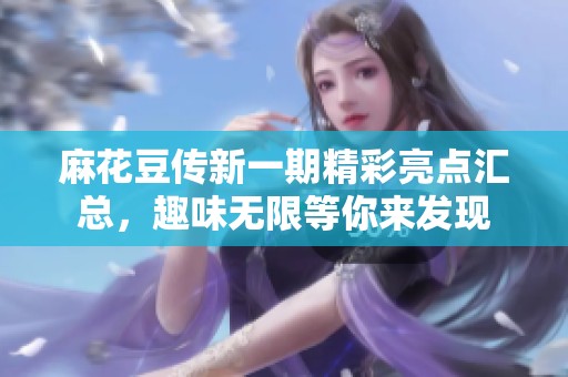 麻花豆传新一期精彩亮点汇总，趣味无限等你来发现