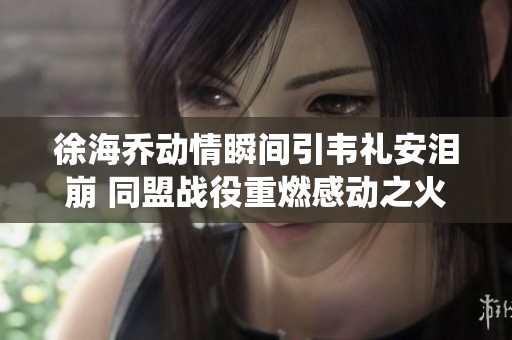 徐海乔动情瞬间引韦礼安泪崩 同盟战役重燃感动之火