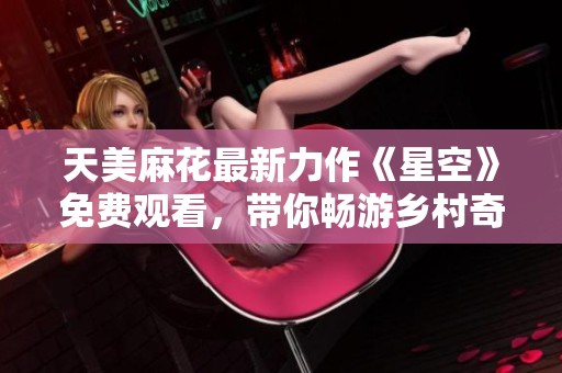 天美麻花最新力作《星空》免费观看，带你畅游乡村奇遇之旅