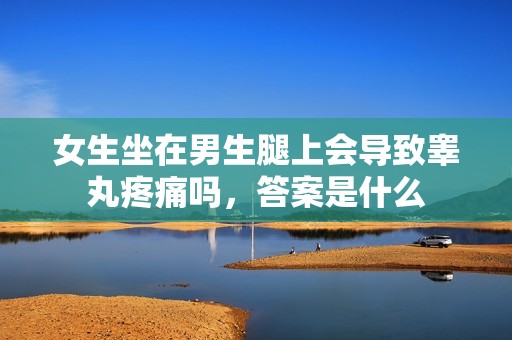女生坐在男生腿上会导致睾丸疼痛吗，答案是什么