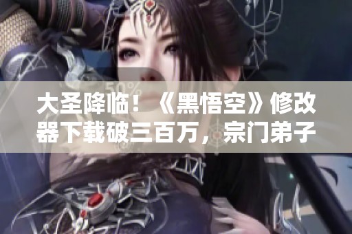 大圣降临！《黑悟空》修改器下载破三百万，宗门弟子数量创纪录
