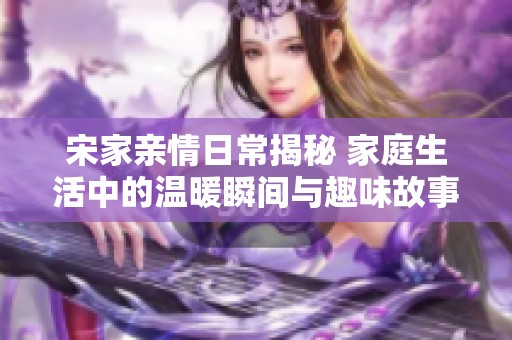 宋家亲情日常揭秘 家庭生活中的温暖瞬间与趣味故事