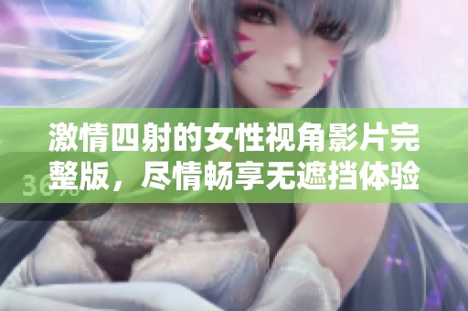 激情四射的女性视角影片完整版，尽情畅享无遮挡体验