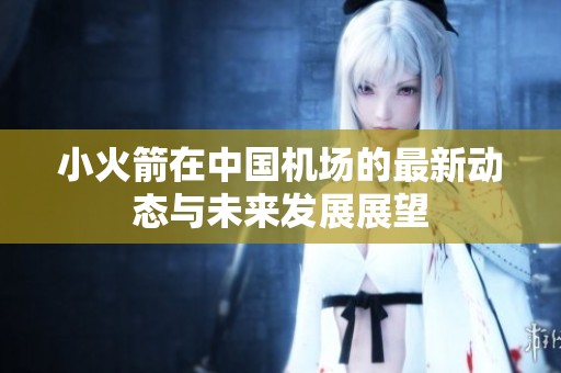 小火箭在中国机场的最新动态与未来发展展望