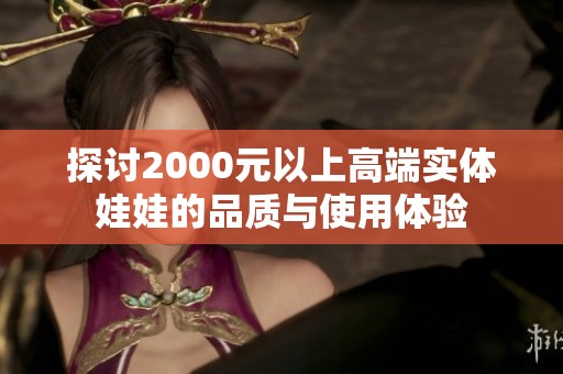 探讨2000元以上高端实体娃娃的品质与使用体验
