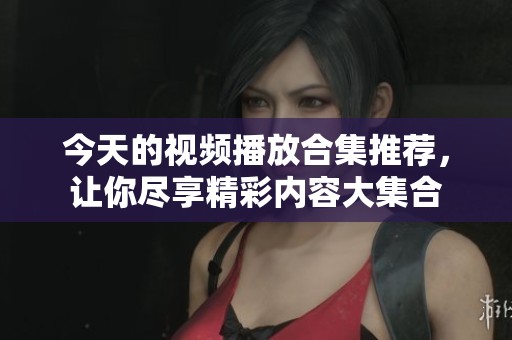 今天的视频播放合集推荐，让你尽享精彩内容大集合