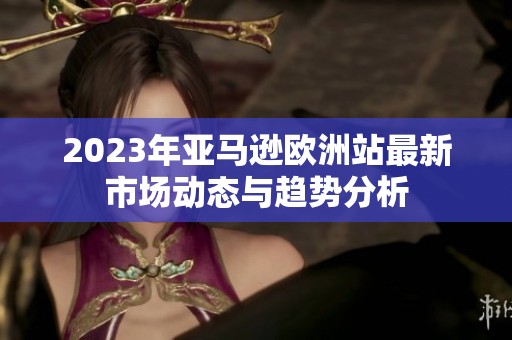 2023年亚马逊欧洲站最新市场动态与趋势分析