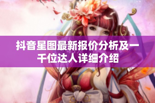 抖音星图最新报价分析及一千位达人详细介绍