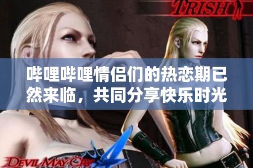 哔哩哔哩情侣们的热恋期已然来临，共同分享快乐时光