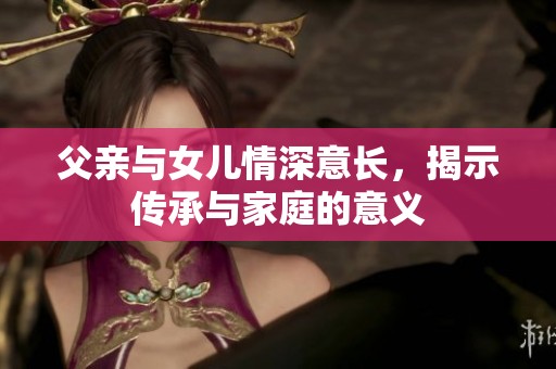 父亲与女儿情深意长，揭示传承与家庭的意义