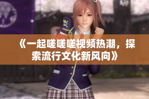 《一起嗟嗟嗟视频热潮，探索流行文化新风向》