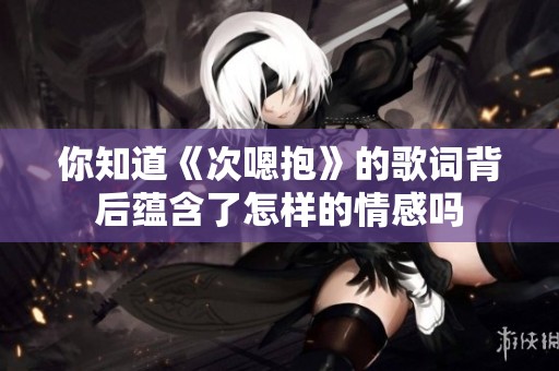 你知道《次嗯抱》的歌词背后蕴含了怎样的情感吗