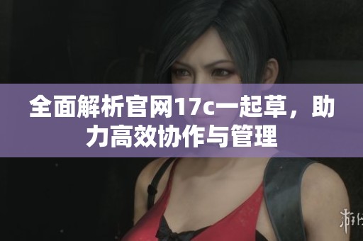 全面解析官网17c一起草，助力高效协作与管理