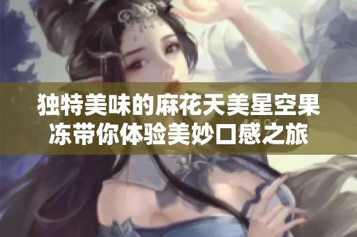 独特美味的麻花天美星空果冻带你体验美妙口感之旅