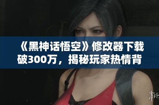 《黑神话悟空》修改器下载破300万，揭秘玩家热情背后的秘密故事
