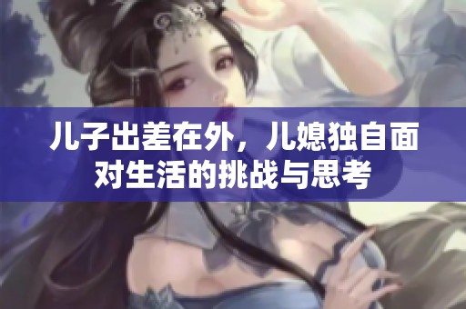 儿子出差在外，儿媳独自面对生活的挑战与思考