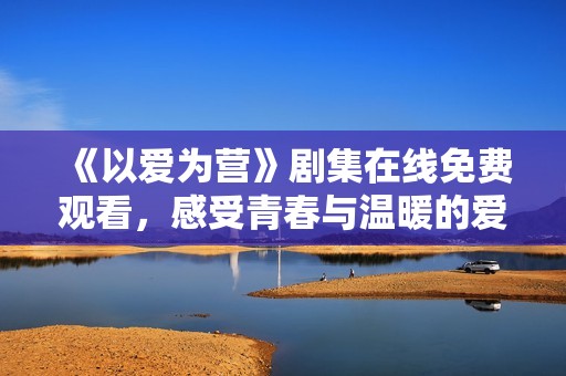 《以爱为营》剧集在线免费观看，感受青春与温暖的爱情故事