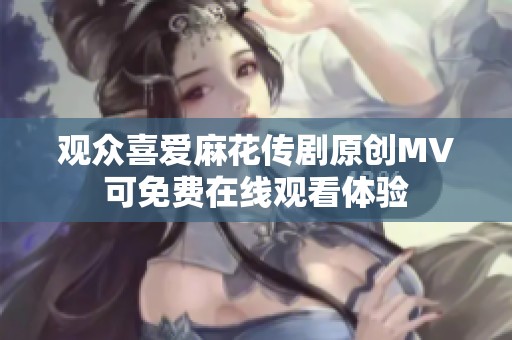 观众喜爱麻花传剧原创MV可免费在线观看体验