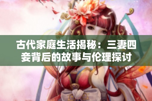古代家庭生活揭秘：三妻四妾背后的故事与伦理探讨