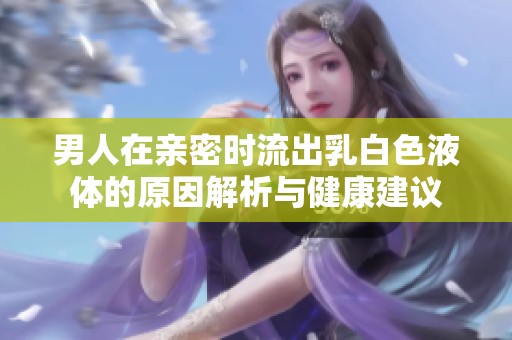 男人在亲密时流出乳白色液体的原因解析与健康建议
