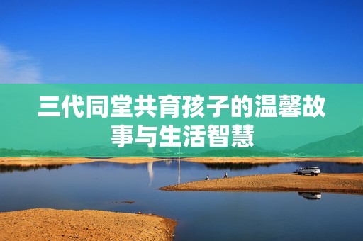 三代同堂共育孩子的温馨故事与生活智慧