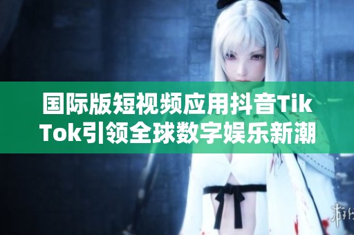 国际版短视频应用抖音TikTok引领全球数字娱乐新潮流