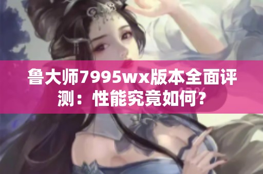 鲁大师7995wx版本全面评测：性能究竟如何？