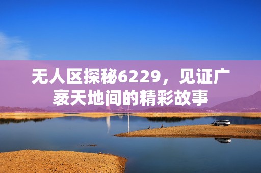 无人区探秘6229，见证广袤天地间的精彩故事
