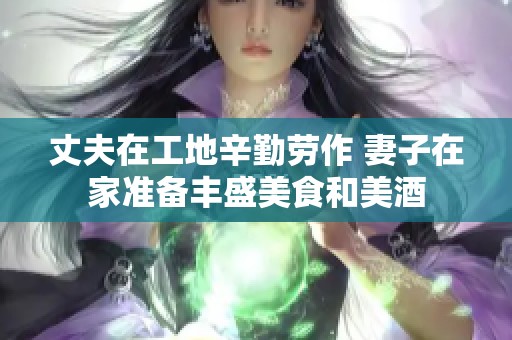 丈夫在工地辛勤劳作 妻子在家准备丰盛美食和美酒