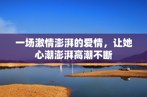 一场激情澎湃的爱情，让她心潮澎湃高潮不断