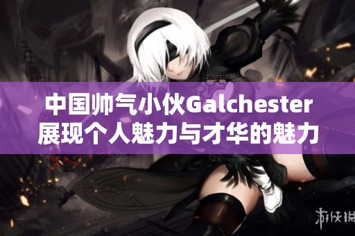 中国帅气小伙Galchester展现个人魅力与才华的魅力之旅