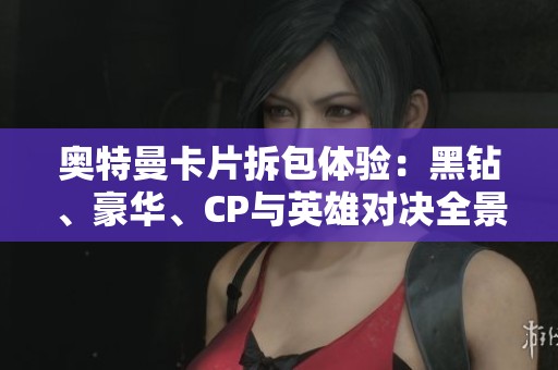 奥特曼卡片拆包体验：黑钻、豪华、CP与英雄对决全景大揭秘