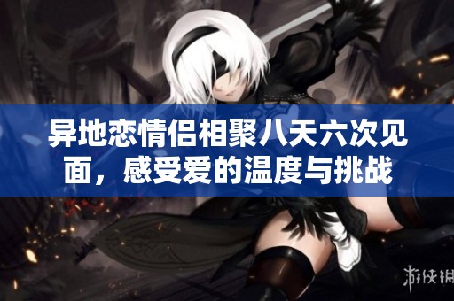 异地恋情侣相聚八天六次见面，感受爱的温度与挑战