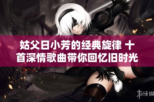 姑父日小芳的经典旋律 十首深情歌曲带你回忆旧时光