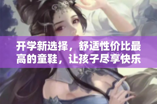 开学新选择，舒适性价比最高的童鞋，让孩子尽享快乐童年