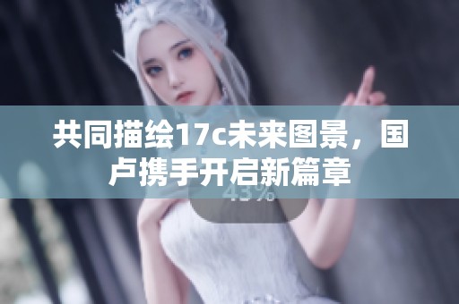共同描绘17c未来图景，国卢携手开启新篇章