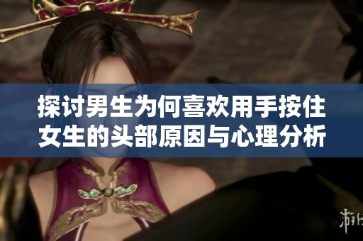 探讨男生为何喜欢用手按住女生的头部原因与心理分析
