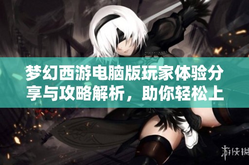梦幻西游电脑版玩家体验分享与攻略解析，助你轻松上手游戏